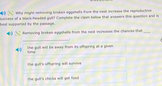 Why might removing broken eggshells from the nest increase the reproductive
success of a black-headed gull? Complete the claim below that answers this question and is
best supported by the passage.
1) Removing broken eggshells from the nest increases the chances that_
_.
time the gull will be away from its offspring at a given
the gull's offspring will survive
the gull's chicks will get food