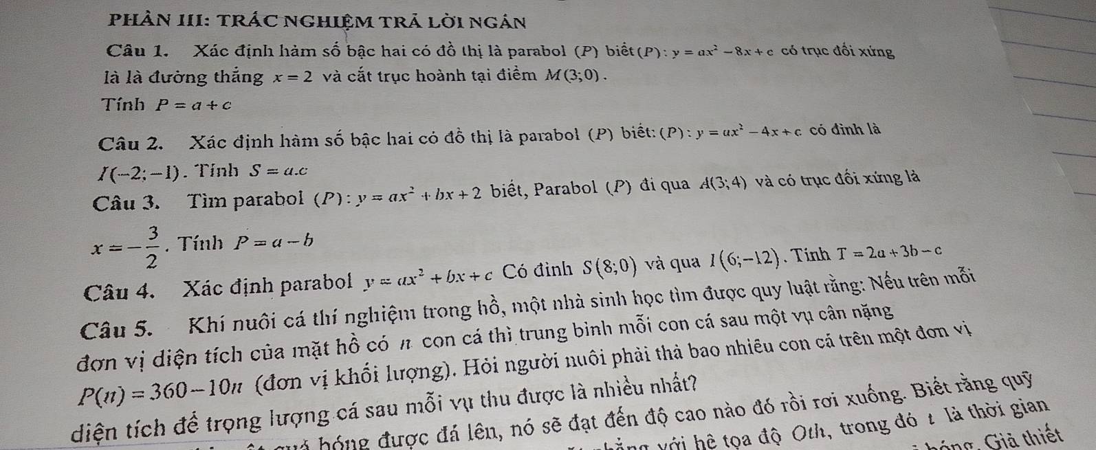 PHÀN III: TRÁC NGHIệM TRÁ lời ngán 
Câu 1. Xác định hàm số bậc hai có đồ thị là parabol (P) biết (P):y=ax^2-8x+c có trục đối xứng 
là là đường thắng x=2 và cắt trục hoành tại điềm M(3;0). 
Tính P=a+c
Câu 2. Xác định hàm số bậc hai có đồ thị là parabol (P) biết: (P):y=ax^2-4x+c có đình là
I(-2;-1). Tính S=a.c
Câu 3. Tìm parabol (P):y=ax^2+bx+2 biết, Parabol (P) đi qua A(3;4) và có trục đối xứng là
x=- 3/2 . Tính P=a-b
Câu 4. Xác định parabol y=ax^2+bx+c Có đình S(8;0) và qua I(6;-12). Tính T=2a+3b-c
Câu 5. Khí nuôi cá thí nghiệm trong hồ, một nhà sinh học tìm được quy luật rằng: Nếu trên mỗi 
đơn vị diện tích của mặt hồ có π con cá thì trung bình mỗi con cá sau một vụ cân nặng
P(n)=360-10n (đơn vị khối lượng). Hỏi người nuôi phải thả bao nhiêu con cá trên một đơn vị 
diện tích để trọng lượng cá sau mỗi vụ thu được là nhiều nhất? 
hà hóng được đá lên, nó sẽ đạt đến độ cao nào đó rồi rơi xuống. Biết rằng quỹ 
ang với hệ tọa độ Oth, trong đó 2 là thời gian 
hóng, Giả thiết