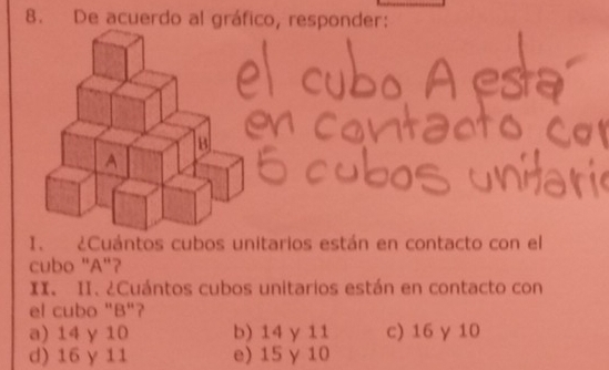 De acuerdo al gráfico, responder:
I. ¿Cuántos cubos unitarios están en contacto con el
cubo "A"?
II. II. ¿Cuántos cubos unitarios están en contacto con
el cubo "B"?
a) 14 γ 10 b) 14 y 11 c) 16 γ 10
d) 16 y 11 e) 15 γ 10