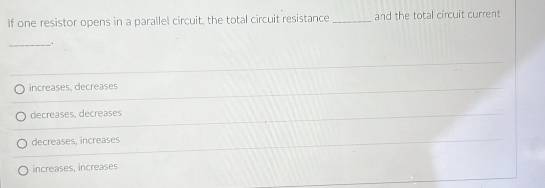 If one resistor opens in a parallel circuit, the total circuit resistance _and the total circuit current
_.
increases, decreases
decreases, decreases
decreases, increases
increases, increases