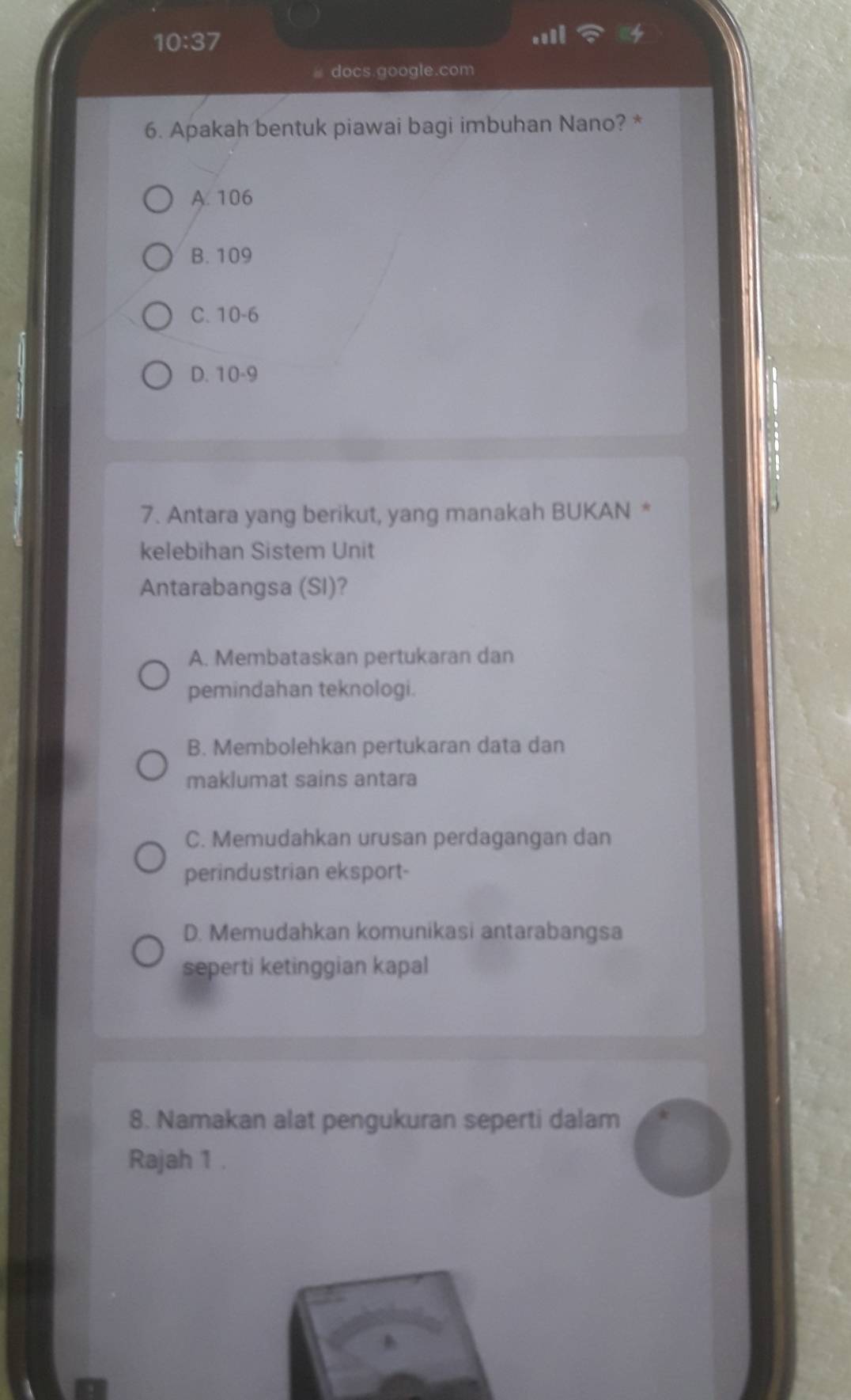 10:37 
docs.google.com
6. Apakah bentuk piawai bagi imbuhan Nano? *
A. 106
B. 109
C. 10 - 6
D. 10 - 9
7. Antara yang berikut, yang manakah BUKAN *
kelebihan Sistem Unit
Antarabangsa (SI)?
A. Membataskan pertukaran dan
pemindahan teknologi.
B. Membolehkan pertukaran data dan
maklumat sains antara
C. Memudahkan urusan perdagangan dan
perindustrian eksport-
D. Memudahkan komunikasi antarabangsa
seperti ketinggian kapal
8. Namakan alat pengukuran seperti dalam
Rajah 1 .