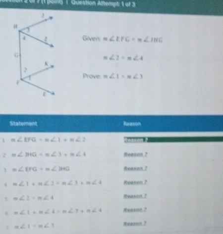 1 2 or 7 (1 point) 1 Question Attempt: 1 of 3
Given: m∠ EFG=m∠ JHG
m∠ 2=m∠ 4
Prove m∠ 1=m∠ 3
1
2
3
4
?