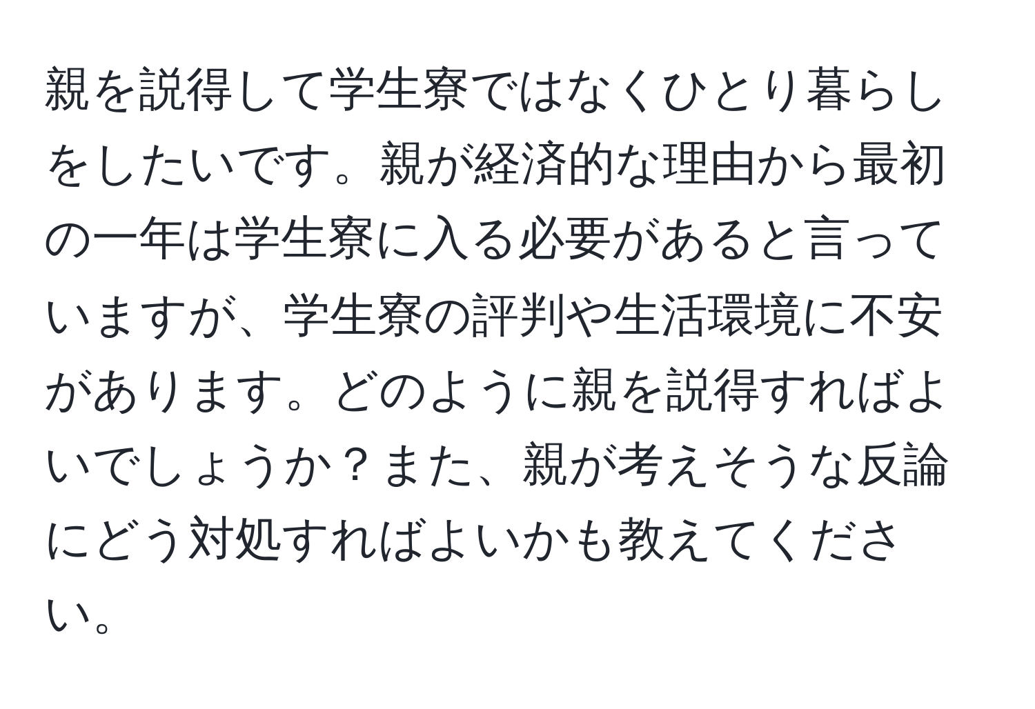 親を説得して学生寮ではなくひとり暮らしをしたいです。親が経済的な理由から最初の一年は学生寮に入る必要があると言っていますが、学生寮の評判や生活環境に不安があります。どのように親を説得すればよいでしょうか？また、親が考えそうな反論にどう対処すればよいかも教えてください。