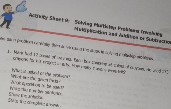 Activity Sheet 9: Solving Multistep Problems Involving 
Multiplication and Addition or Subtraction 
ad each problem carefully then solve using the steps in solving multistep problems. 
1. Mark had 12 boxes of crayons. Each box contains 36 colors of crayons. He used 173
crayons for his project in arts. How many crayons were left? 
What is asked of the problem? 
What are the given facts? 
What operation to be used? 
Write the number sentence. 
Show the solution. 
State the complete answer.