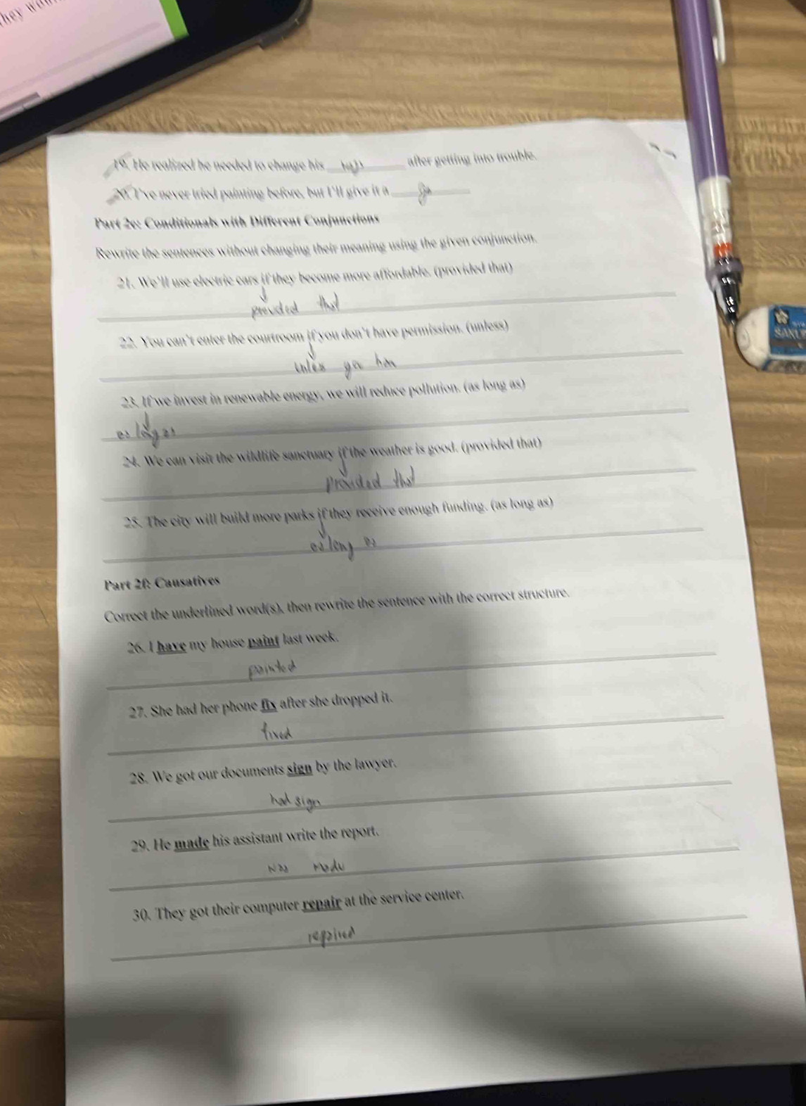 He realized he needed to change his _ 
after getting into trouble. 
20. I've never tried painting before, but I'll give it a_ 
Part 2e: Conditionals with Different Conjunctions 
Rewrite the sentences without changing their meaning using the given conjunction. 
_ 
21. We'll use electric cars if they become more affordable. (provided that) 
_ 
22. You can't enter the courtroom if you don't have permission. (unless) 
_ 
23. If we invest in renewable energy, we will reduce pollution. (as long as) 
_ 
24. We can visit the wildlife sanctuary if the weather is good. (provided that) 
_ 
25. The city will build more parks if they receive enough funding. (as long as) 
Part 2f: Causatives 
Correct the underlined word(s), then rewrite the sentence with the correct structure. 
_ 
26. I have my house paint last week. 
_ 
27. She had her phone fix after she dropped it. 
_ 
28. We got our documents sign by the lawyer. 
_ 
29. He made his assistant write the report. 
_ 
30. They got their computer repair at the service center.