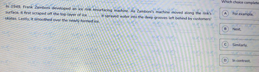 Which choice complete
In 1949, Frank Zamboni developed an ice rink resurfacing machine. As Zamboni's machine moved along the rink's A ) For example,
surface, it first scraped off the top layer of ice. _it sprayed water into the deep grooves left behind by customers'
skates. Lastly, it smoothed over the newly formed ice.
B Next,
C Similarly,
D In contrast,