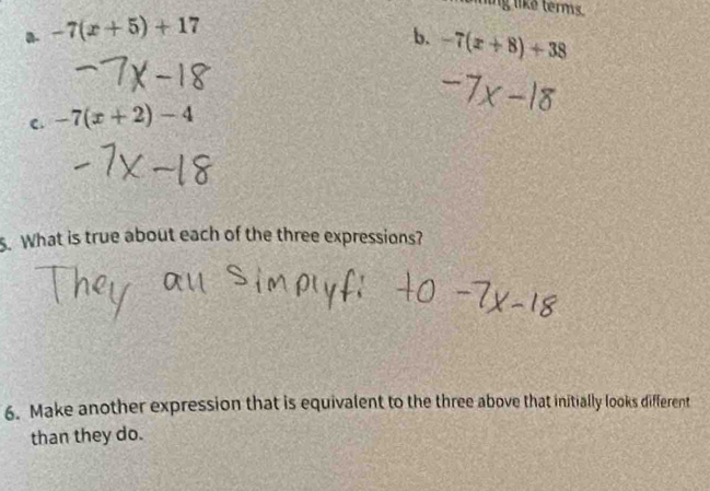 ling like terms.
a. -7(x+5)+17 b. -7(x+8)+38
C. -7(x+2)-4
5. What is true about each of the three expressions?
6. Make another expression that is equivalent to the three above that initially looks different
than they do.