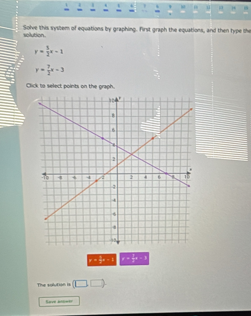 a 1 4 
1 
b0 n 1 34 15 
Solve this system of equations by graphing. First graph the equations, and then type the 
solution.
y= 5/2 x-1
y= 7/2 x-3
Click to select points on the graph.
y= 5/2 x-1 y= 7/3 x-3
The solution is (□ ,□ ). 
Save answer