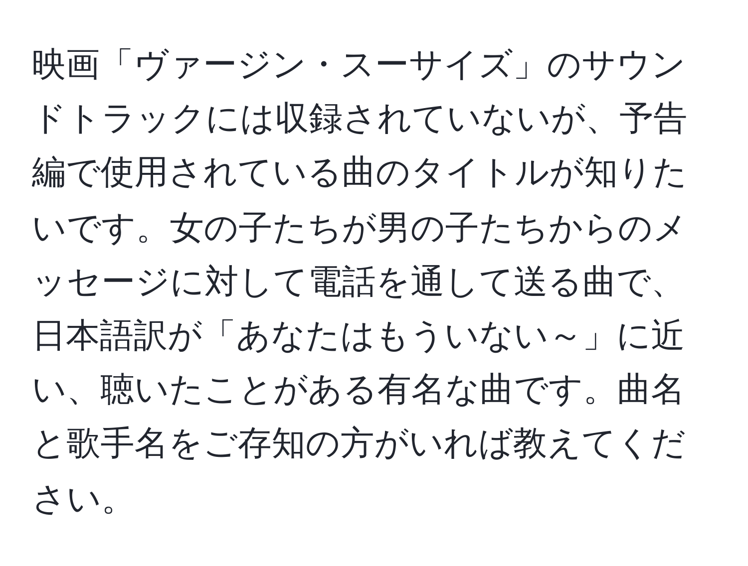 映画「ヴァージン・スーサイズ」のサウンドトラックには収録されていないが、予告編で使用されている曲のタイトルが知りたいです。女の子たちが男の子たちからのメッセージに対して電話を通して送る曲で、日本語訳が「あなたはもういない～」に近い、聴いたことがある有名な曲です。曲名と歌手名をご存知の方がいれば教えてください。