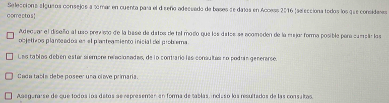 Selecciona algunos consejos a tomar en cuenta para el diseño adecuado de bases de datos en Access 2016 (selecciona todos los que consideres
correctos)
Adecuar el diseño al uso previsto de la base de datos de tal modo que los datos se acomoden de la mejor forma posible para cumplir los
objetivos planteados en el planteamiento inicial del problema.
Las tablas deben estar siempre relacionadas, de lo contrario las consultas no podrán generarse.
Cada tabla debe poseer una clave primaria.
Asegurarse de que todos los datos se representen en forma de tablas, incluso los resultados de las consultas.