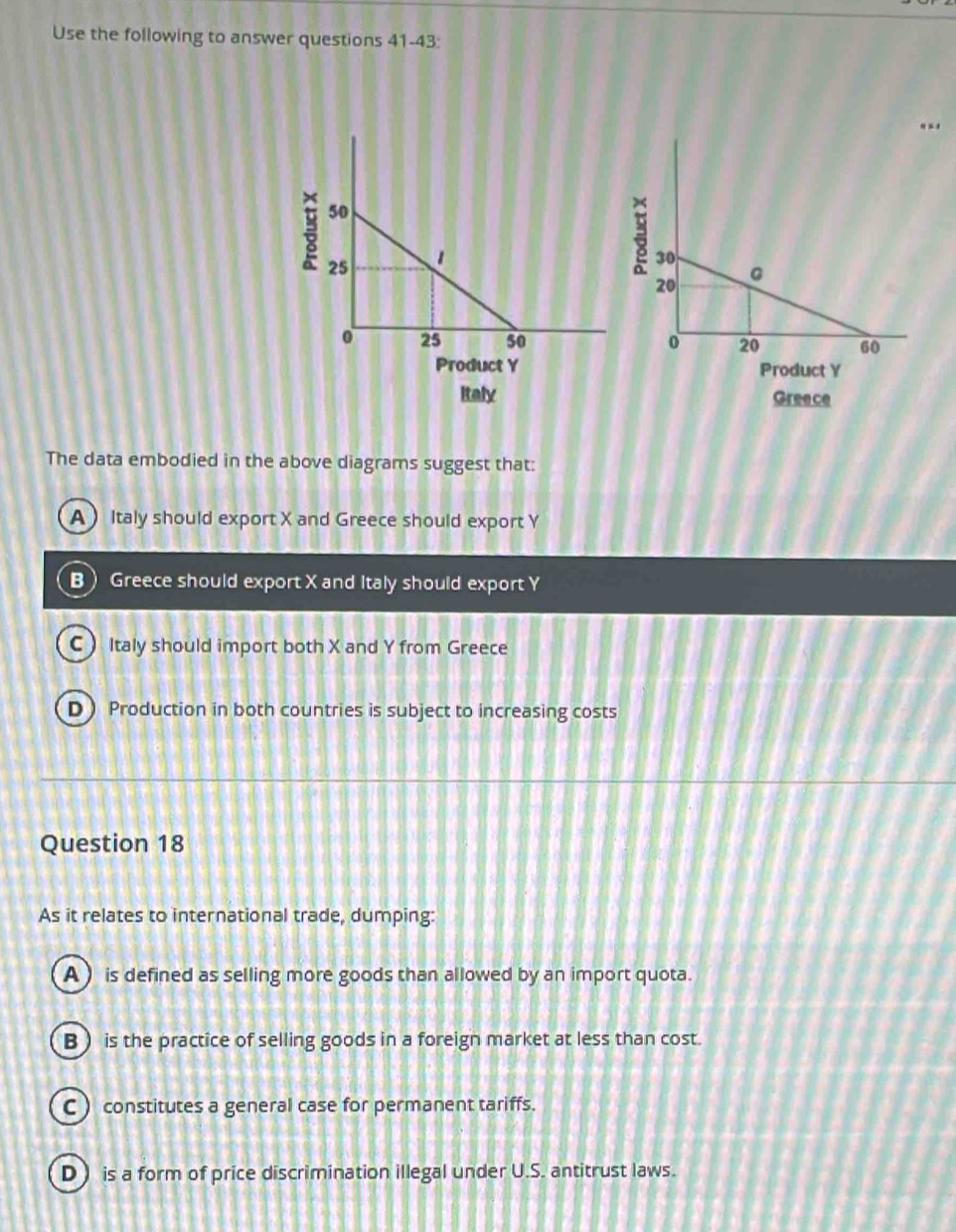 Use the following to answer questions 41-43:
Italy Greece
The data embodied in the above diagrams suggest that:
AItaly should export X and Greece should export Y
B Greece should export X and Italy should export Y
C  Italy should import both X and Y from Greece
D ) Production in both countries is subject to increasing costs
Question 18
As it relates to international trade, dumping:
A ) is defined as selling more goods than allowed by an import quota.
B) is the practice of selling goods in a foreign market at less than cost.
C ) constitutes a general case for permanent tariffs.
D is a form of price discrimination illegal under U.S. antitrust laws.