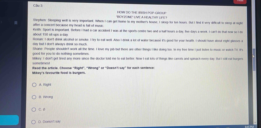 HOW DO THE IRISH POP-GROUP
'BOYZONE' LIVE A HEALTHY LIFE?
Stephen: Sleeping well is very important. When I can get home to my mother's house, I sleep for ten hours. But I find it very difficult to sleep at night
after a concert because my head is full of music
Keith: Sport is important. Before I had a car accident I was at the sports centre two and a half hours a day, five days a week. I can't do that now so I do
about 150 sit-ups a day.
Ronan: I don't drink alcohol or smoke. I try to eat well. Also I drink a lot of water because it's good for your health. I should have about eight glasses a
day but I don't always drink so much
Shane: People shouldn't work all the time. I love my job but there are other things I like doing too. In my free time I just listen to music or watch TV. It's
good for you to do nothing sometimes.
Mikey: I don't get tired any more since the doctor told me to eat better. Now I eat lots of things like carrots and spinach every day. But I still eat burgers
sometimes!
Read the article. Choose “Right”, “Wrong” or “Doesn’t say” for each sentence:
Mikey's favourite food is burgers.
A. Right
B. Wrong
C. 0
D. Doesn't say
8:45 PM