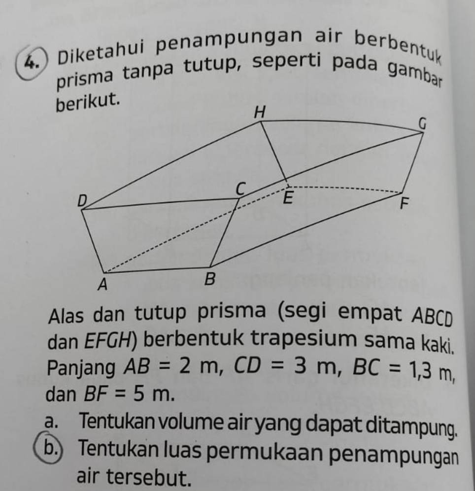 Diketahui penampungan air berbentuk 
prisma tanpa tutup, seperti pada gambar 
Alas dan tutup prisma (segi empat ABCD
dan EFGH) berbentuk trapesium sama kaki. 
Panjang AB=2m, CD=3m, BC=1,3m, 
dan BF=5m. 
a. Tentukan volume air yang dapat ditampung. 
b.) Tentukan luas permukaan penampungan 
air tersebut.