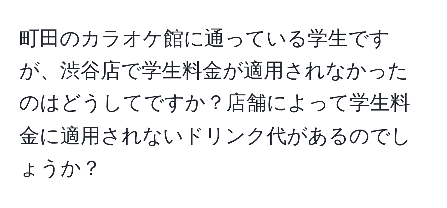 町田のカラオケ館に通っている学生ですが、渋谷店で学生料金が適用されなかったのはどうしてですか？店舗によって学生料金に適用されないドリンク代があるのでしょうか？