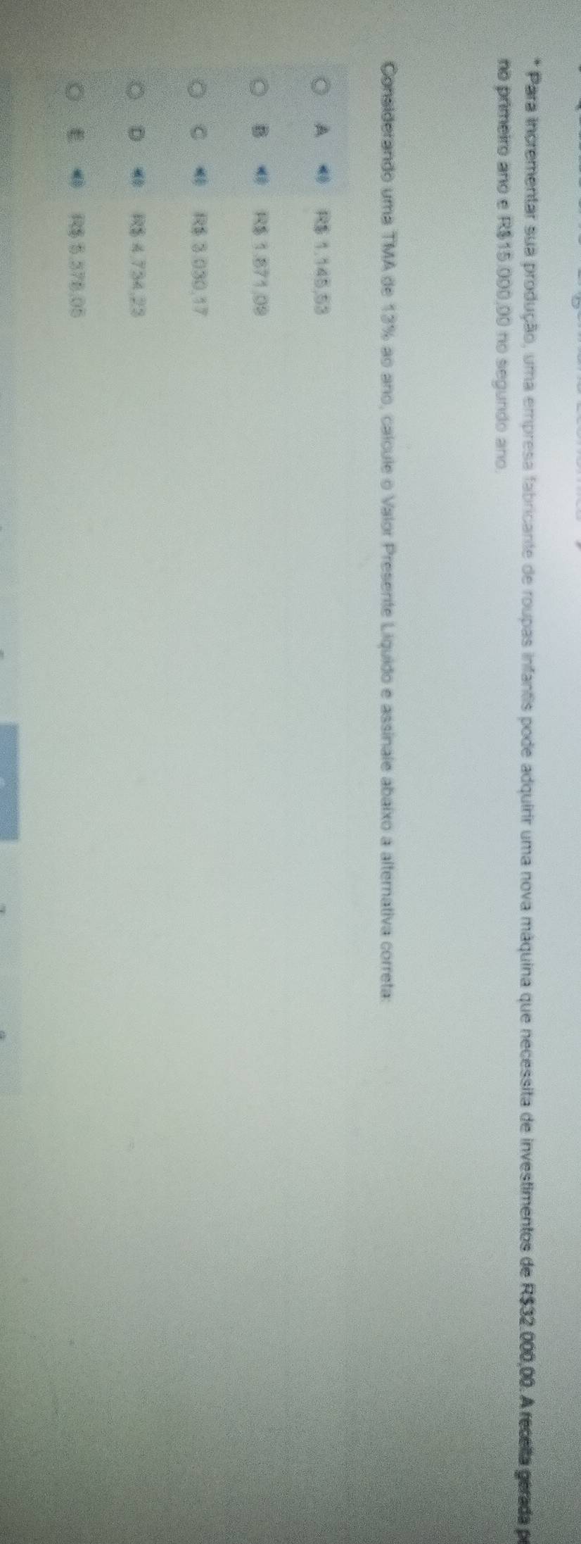 Para incrementar sua produção, uma empresa fabricante de roupas infantis pode adquirir uma nova máquina que necessita de investimentos de R$32.000,00. A recella gerada po
no primeiro ano e R$15.000,00 no segundo ano.
Considerando uma TMA de 13% ao ano, calcule o Valor Presente Liquido e assinale abaixo a alternativa correta:
A R$ 1,145,53
B R$ 1.871.09
C R$ 3.030,17
D R$ 4,734,23
E R$ 5,378,05
