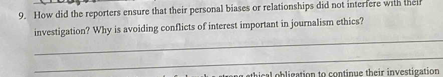 How did the reporters ensure that their personal biases or relationships did not interfere with their 
investigation? Why is avoiding conflicts of interest important in journalism ethics? 
_ 
_ 
thical obligation to continue their investigation