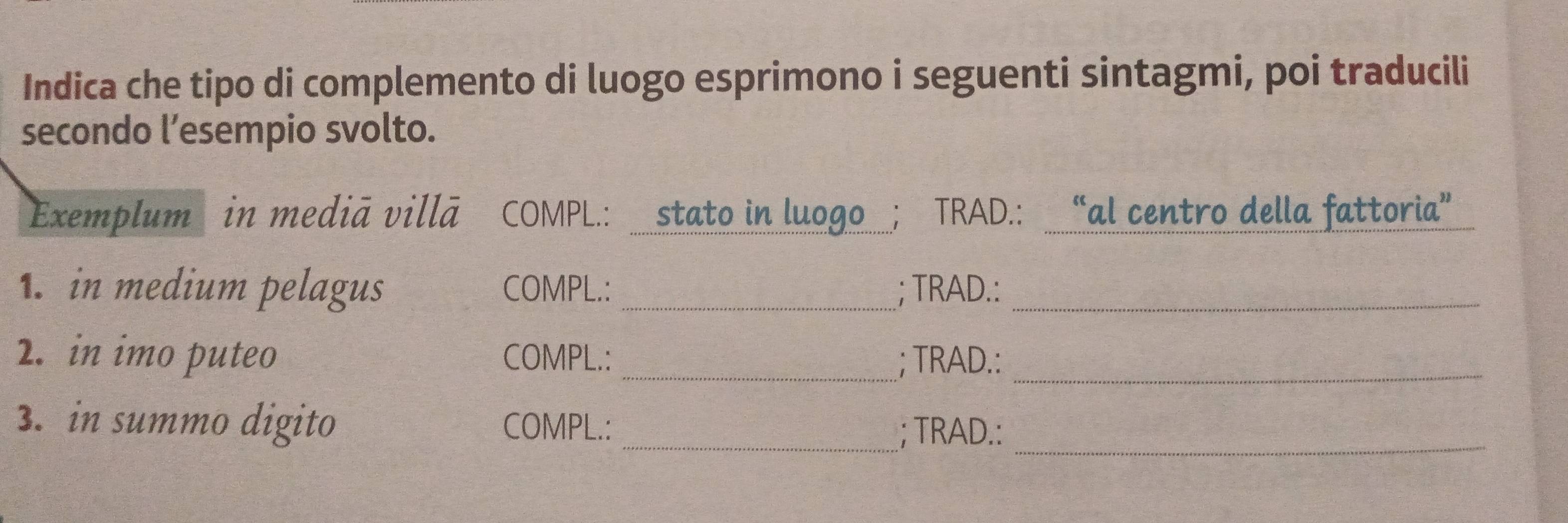 Indica che tipo di complemento di luogo esprimono i seguenti sintagmi, poi traducili 
secondo l’esempio svolto. 
Exemplum in mediã villā COMPL.: stato in luogo ; TRAD.: “al centro della fattoria” 
1.in medium pelagus COMPL.:_ ; TRAD.:_ 
2. in imo puteo COMPL.: _; TRAD.:_ 
3. in summo digito COMPL.:_ 
; TRAD.:_