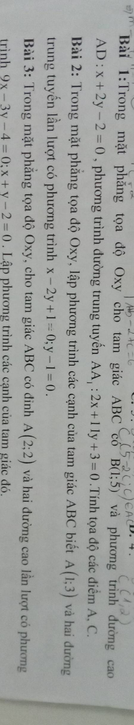 Trong mặt phăng tọa độ Oxy cho tam giác ABC cổ B(1;5) và phương trình đường cao 
AD : x+2y-2=0 , phương trình đường trung tuyến AA_1:2x+11y+3=0 Tính tọa độ các điểm A, C. 
Bài 2: Trong mặt phẳng tọa độ Oxy, lập phương trình các cạnh của tam giác ABC biết A(1;3) và hai đường 
trung tuyến lần lượt có phương trình x-2y+1=0; y-1=0. 
Bài 3: Trong mặt phẳng tọa độ Oxy, cho tam giác ABC có đinh A(2;2) và hai đường cao lần lượt có phương 
trình 9x-3y-4=0; x+y-2=0. Lập phương trình các cạnh của tam giác đó.