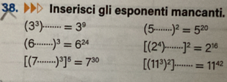 Inserisci gli esponenti mancanti.
(3^3)^........=3^9
(5·s ·s )^2=5^(20)
(6·s ·s )^3=6^(24)
[(2^4)·s end(bmatrix)^2=2^]^2=2^(16)
[(7·s ·s )^3]^5=7^(30) [(11^3)^2]·s ·s =11^(42)