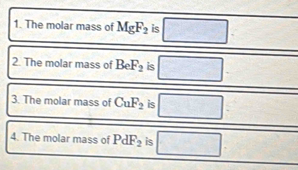 The molar mass of MgF_2 is □
2. The molar mass of BeF_2 is □ 2x+1=x+x+x+x+1=x^ sqrt() 
□ 
3. The molar mass of CuF_2 is □ 
4. The molar mass of PdF_2 is □