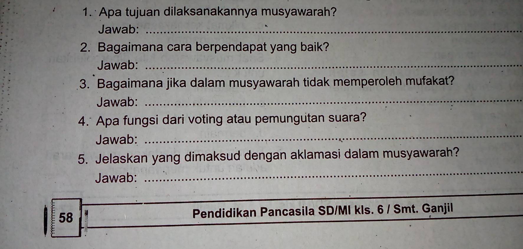 Apa tujuan dilaksanakannya musyawarah? 
Jawab:_ 
2. Bagaimana cara berpendapat yang baik? 
Jawab:_ 
3. Bagaimana jika dalam musyawarah tidak memperoleh mufakat? 
Jawab: 
_ 
4. Apa fungsi dari voting atau pemungutan suara? 
Jawab: 
_ 
_ 
5. Jelaskan yang dimaksud dengan aklamasi dalam musyawarah? 
Jawab: 
_ 
58 
Pendidikan Pancasila SD/MI kls. 6 / Smt. Ganjil