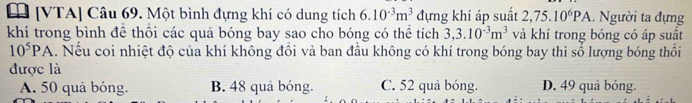 [ [VTA] Câu 69. Một bình đựng khí có dung tích 6.10^(-3)m^3 đựng khí áp suất 2,75.10^6PA. Người ta đựng
khí trong bình để thổi các quả bóng bay sao cho bóng có thể tích 3, 3.10^(-3)m^3 và khí trong bóng có áp suất
10^5PA. Nếu coi nhiệt độ của khí không đồi và ban đầu không có khí trong bóng bay thì số lượng bóng thổi
được là
A. 50 quả bóng. B. 48 quả bóng. C. 52 quả bóng. D. 49 quả bóng.