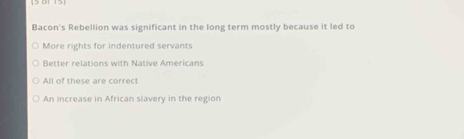 (5 01 15)
Bacon's Rebellion was significant in the long term mostly because it led to
More rights for indentured servants
Better relations with Native Americans
All of these are correct
An increase in African slavery in the region