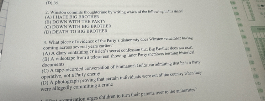 (D) 35 b 
h∞
2. Winston commits thoughtcrime by writing which of the following in his diary?
∞
(A) I HATE BIG BROTHER
)①
(B) DOWN WITH THE PARTY
(C) DOWN WITH BIG BROTHER
∞
(D) DEATH TO BIG BROTHER ) ③ STUDE
3. What piece of evidence of the Party’s dishonesty does Winston remember having
coming across several years earlier? ) ①
(A) A diary containing O' Brien’s secret confession that Big Brother does not exist
①③
of
(B) A videotape from a telescreen showing Inner Party members burning historical ① u
documents 6
(C) A tape-recorded conversation of Emmanuel Goldstein admitting that he is a Party
)D
operative, not a Party enemy
(D) A photograph proving that certain individuals were out of the country when they )①
were allegedly committing a crime ) ①
t organization urges children to turn their parents over to the authorities?
)