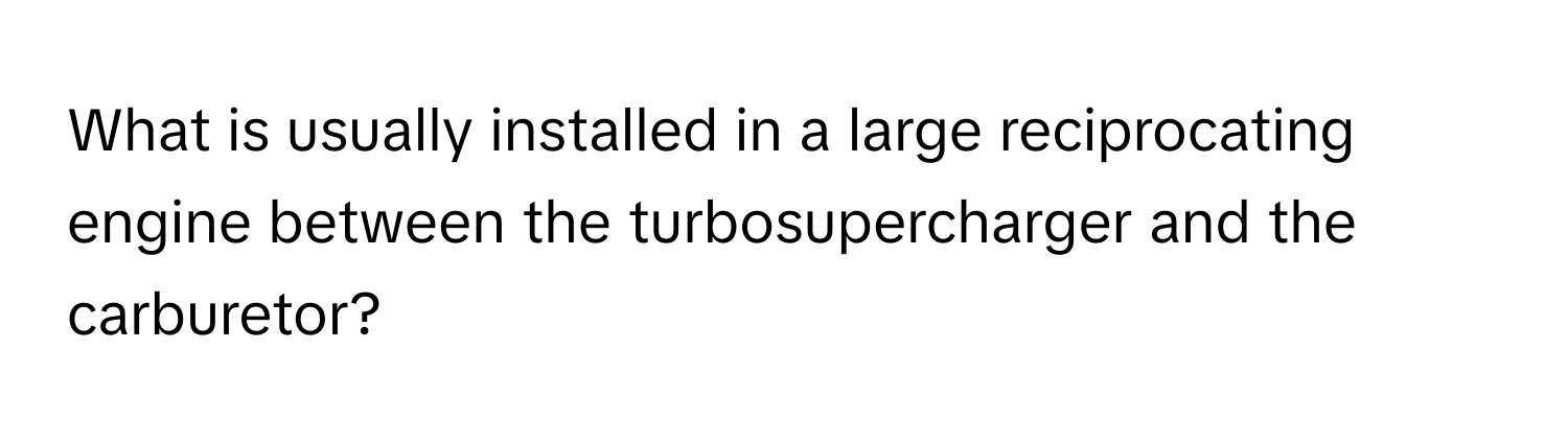 What is usually installed in a large reciprocating engine between the turbosupercharger and the carburetor?