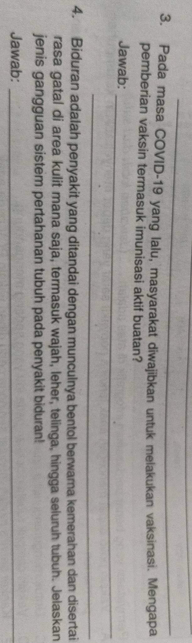 Pada masa COVID-19 yang lalu, masyarakat diwajibkan untuk melakukan vaksinasi. Mengapa 
pemberian vaksin termasuk imunisasi aktif buatan? 
_ 
Jawab: 
_ 
4. Biduran adalah penyakit yang ditandai dengan munculnya bentol berwarna kemerahan dan disertai 
rasa gatal di area kulit mana saja, termasuk wajah, leher, telinga, hingga seluruh tubuh. Jelaskan 
jenis gangguan sistem pertahanan tubuh pada penyakit biduran! 
Jawab:_