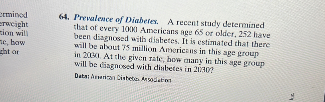 ermined 64. Prevalence of Diabetes. A recent study determined 
erweight that of every 1000 Americans age 65 or older, 252 have 
tion will been diagnosed with diabetes. It is estimated that there 
te, how will be about 75 million Americans in this age group 
ght or in 2030. At the given rate, how many in this age group 
will be diagnosed with diabetes in 2030? 
Data: American Diabetes Association