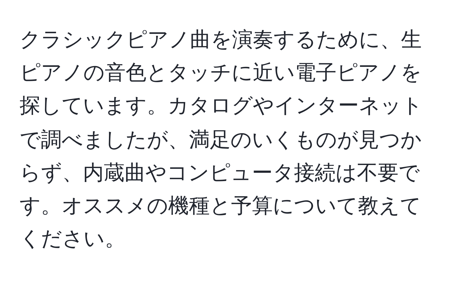 クラシックピアノ曲を演奏するために、生ピアノの音色とタッチに近い電子ピアノを探しています。カタログやインターネットで調べましたが、満足のいくものが見つからず、内蔵曲やコンピュータ接続は不要です。オススメの機種と予算について教えてください。