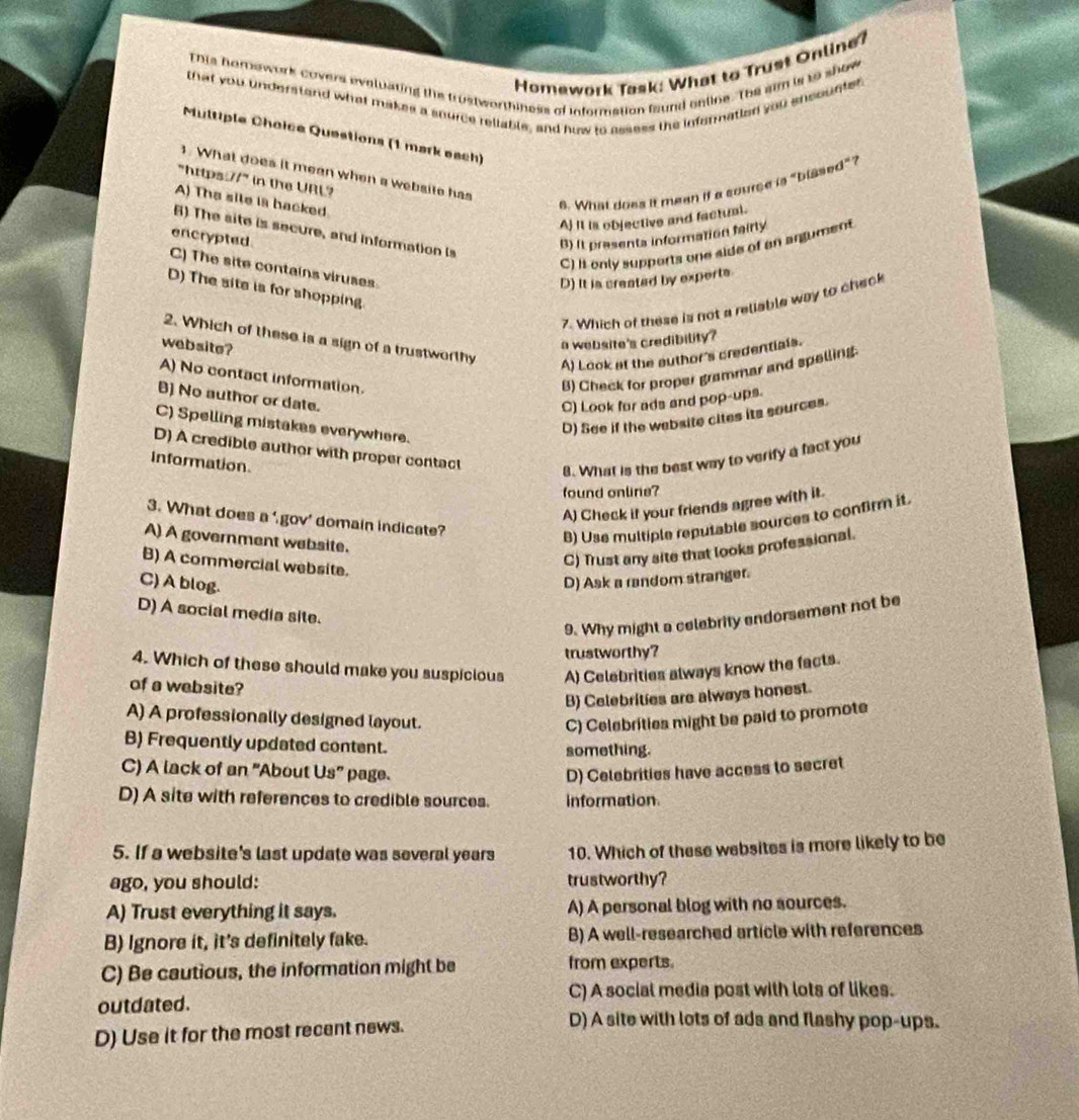 Homework Task: What to Trust Online?
This homework covers eveluating the trustworthiness of information faund enline. The sim is to show
that you understand what makes a snurce reliable, and how to assess the iefermation you ensounter
Multiple Choice Questions (1 mark each)
3. What does it mean when a websile has
"https 11° in the URL?
A) The site is hacked.
6. What does it mean if a source is "blssed"?
Aj It is objective and factual.
encrypted B) It prasents information fairly
B) The site is secure, and information is
C) it only supports one side of an argument
C) The site contains viruses.
D) It is created by exports.
D) The site is for shopping
7. Which of these is not a reliable way to check
2. Which of these is a sign of a trustworthy
web site?
a website's credibility?
A) Look at the author's credentials.
A) No contact information.
B) Check for proper grammar and spelling.
B) No author or date.
C) Look for ads and pop-ups.
D) See if the wabsite cites its sources.
C) Spelling mistakes everywhere.
D) A credible author with proper contact
information.
8. What is the best way to verify a fact you
found online?
A) Check it your friends agree with it.
3. What does a ‘ gov’ domain indicate?
A) A government website.
B) Use multiple reputable sources to confirm it.
B) A commercial website.
C) Trust any site that looks professional.
C) A blog. D) Ask a random stranger.
D) A social media site.
9. Why might a celebrity endorsement not be
trustworthy?
4. Which of these should make you suspicious A) Celebrities always know the facts.
of a website?
B) Celebrities are always honest.
A) A professionally designed layout. C) Celebrities might be paid to promote
B) Frequently updated content.
something.
C) A lack of an “About Us” page. D) Celebrities have access to secret
D) A site with references to credible sources. information
5. If a website's last update was several years 10. Which of these websites is more likely to be
ago, you should: trustworthy?
A) Trust everything it says. A) A personal blog with no sources.
B) Ignore it, it's definitely fake. B) A well-researched article with references
C) Be cautious, the information might be from experts.
C) A social media post with lots of likes.
outdated.
D) Use it for the most recent news.
D) A site with lots of ads and flashy pop-ups.