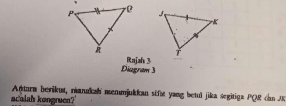 Rajah 3 
Diagram 3 
Antara berikut, manakah menumjukkan sifat yang betul jika segitiga PQR can K
adalah kongruen?'