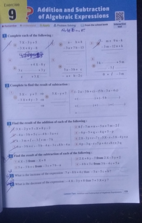 Addition and Subtraction
of Algebraic Expressions
# Remember * Understand O Apply = Problem Solving From the school book Interactive
test
Note=.K
Complete each of the following :
+ beginarrayr 7x-3y+5 -3x+4y-8endarray + beginarrayr a-b+8 -3a+7b-13 hline endarray 3 beginarrayr 7-m+9n-k -3m-12n+k hline □ endarray
4
s
+4x-8y +
+  (3x--+3y)/x+3x  _  (5a-3b+c)/-a+b-2c  _ frac beginarrayr k-_ +5m0+l-3m
2 Complete to find the result of subtraction :
1 5x-y+7 5x-y+7 (-2a-3b+c)-(5b-3a-4c)
*
-3x+4y-3
_

=() _ +(-5b _
_
_
_ =(_ ·s -)+( A _ 1+ _1
=
_
Find the result of the addition of each of the following :
3x-2y+5,x+8y-2 2 8(-7m+n,-5n+7m-2(
-4a-3b+5c,-4b-3a+c 4 -6p-5+q,-4q+5-p
k-3m+lr-3l+m-7k 2x-3y+z,7y-5x-z,3x-4y+z
6a-3b+c,-5b-4a-3c,8b-4a 8 4p-3q-r+7p+4r+8r+3q
Find the result of the subtraction of each of the following :
2 2x+6y-7 from 2x-5y+2
1 4x-3 from -x+8
3 5a-3b+c from -3c+7b-a 4 -4b+3c from 3b-4c+5a
What is the increase of the expression : 7a-8b+4 than -3a-5c+b ?
What is the decrease of the expression : -4x-3y+8 than 7+3x+y ?
Lesson Two - Addition and Subtraction of Algebraic Expressions 109