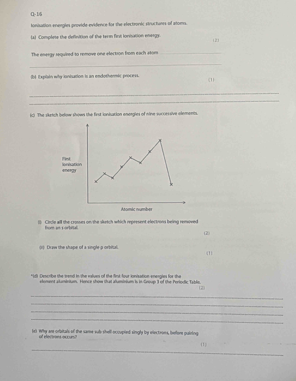Q-16 
Ionisation energies provide evidence for the electronic structures of atoms. 
(a) Complete the definition of the term first ionisation energy. 
2 
The energy required to remove one electron from each atom_ 
_ 
(b) Explain why ionisation is an endothermic process. 
(1) 
_ 
_ 
(c) The sketch below shows the first ionisation energies of nine successive elements. 
Firs 
ioni 
ene 
(i) Circle all the crosses on the sketch which represent electrons being removed 
from an s orbital. 
(2) 
(ii) Draw the shape of a single p orbital. 
(1) 
*(d) Describe the trend in the values of the first four ionisation energies for the 
element aluminium. Hence show that aluminium is in Group 3 of the Periodic Table. 
(2) 
_ 
_ 
_ 
_ 
(e) Why are orbitals of the same sub shell occupied singly by electrons, before pairing 
of electrons occurs? 
_ 
(1) 
_
