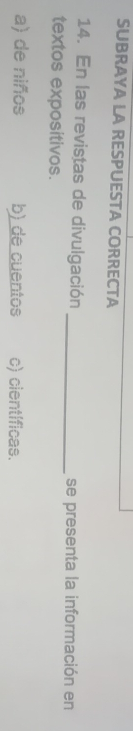 SUBRAYA LA RESPUESTA CORRECTA
14. En las revistas de divulgación_
se presenta la información en
textos expositivos.
a) de niños b) de cuentos c) científicas.