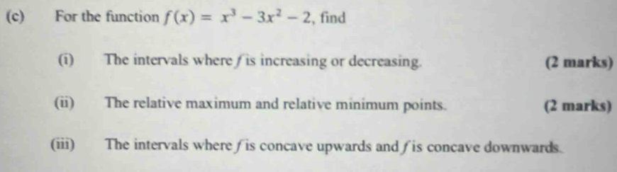 For the function f(x)=x^3-3x^2-2 , find 
(i) The intervals where is increasing or decreasing. (2 marks) 
(ii) The relative maximum and relative minimum points. (2 marks) 
(iii) The intervals where ∫ is concave upwards and ∫ is concave downwards