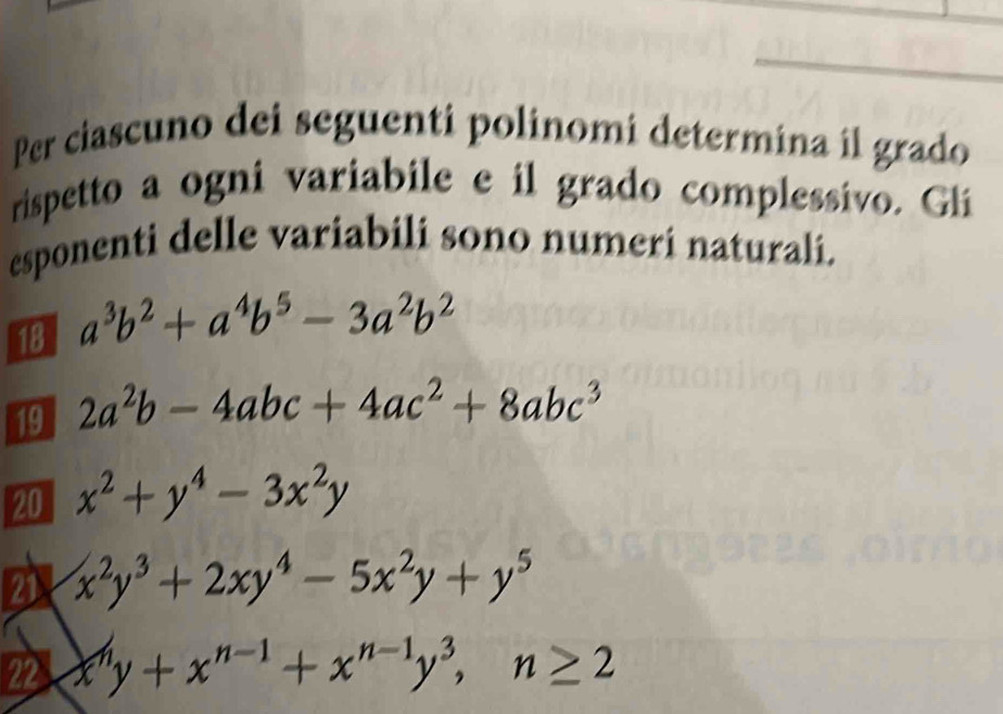 Per ciascuno dei seguenti polinomi determina il grado 
rispetto a ogni variabile e il grado complessivo. Gli 
esponenti delle variabili sono numeri naturali. 
18 a^3b^2+a^4b^5-3a^2b^2
19 2a^2b-4abc+4ac^2+8abc^3
20 x^2+y^4-3x^2y
21 x^2y^3+2xy^4-5x^2y+y^5
22 x^ny+x^(n-1)+x^(n-1)y^3, n≥ 2