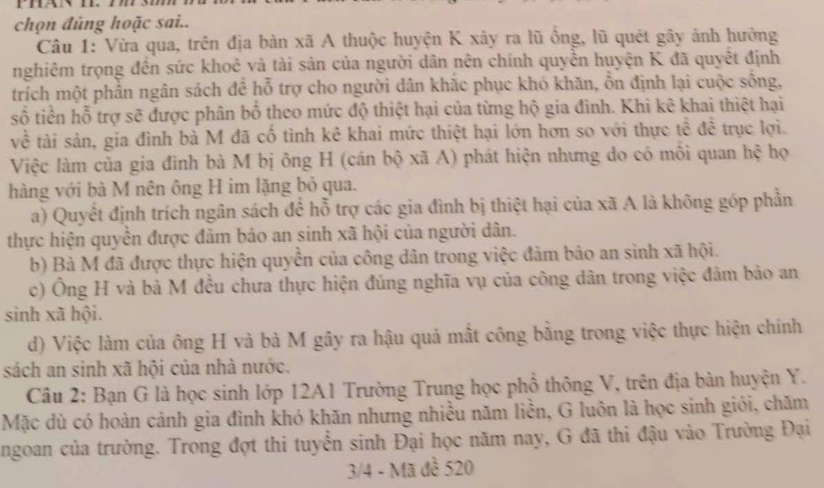 Phan i
chọn đủng hoặc sai..
Câu 1: Vừa qua, trên địa bàn xã A thuộc huyện K xây ra lũ ồng, lũ quét gây ảnh hưởng
nghiêm trọng đến sức khoẻ và tài sản của người dân nên chính quyền huyện K đã quyết định
trích một phần ngân sách để hỗ trợ cho người dân khắc phục khó khăn, ỗn định lại cuộc sống,
số tiền hỗ trợ sẽ được phân bố theo mức độ thiệt hại của từng hộ gia đình. Khi kê khai thiệt hại
về tài sản, gia đình bà M đã cố tình kê khai mức thiệt hại lớn hơn so với thực tễ để trục lợi.
Việc làm của gia đình bà M bị ông H (cán bộ xã A) phát hiện nhưng do có mỗi quan hệ họ
hàng với bà M nên ông H im lặng bỏ qua.
a) Quyết định trích ngân sách để hỗ trợ các gia đình bị thiệt hại của xã A là không góp phần
thực hiện quyền được đảm bảo an sinh xã hội của người dân.
b) Bà M đã được thực hiện quyền của công dân trong việc đảm bảo an sinh xã hội.
c) Ông H và bà M đều chưa thực hiện đúng nghĩa vụ của công dân trong việc đảm bảo an
sinh xã hội.
d) Việc làm của ông H và bà M gây ra hậu quả mất công bằng trong việc thực hiện chính
sách an sinh xã hội của nhà nước.
Câu 2: Bạn G là học sinh lớp 12A1 Trường Trung học phổ thông V, trên địa bàn huyện Y.
Mặc dù có hoàn cảnh gia đình khó khăn nhưng nhiều năm liền, G luôn là học sinh giỏi, chăm
ngoan của trường. Trong đợt thi tuyển sinh Đại học năm nay, G đã thi đậu vào Trường Đại
3/4 - Mã đề 520