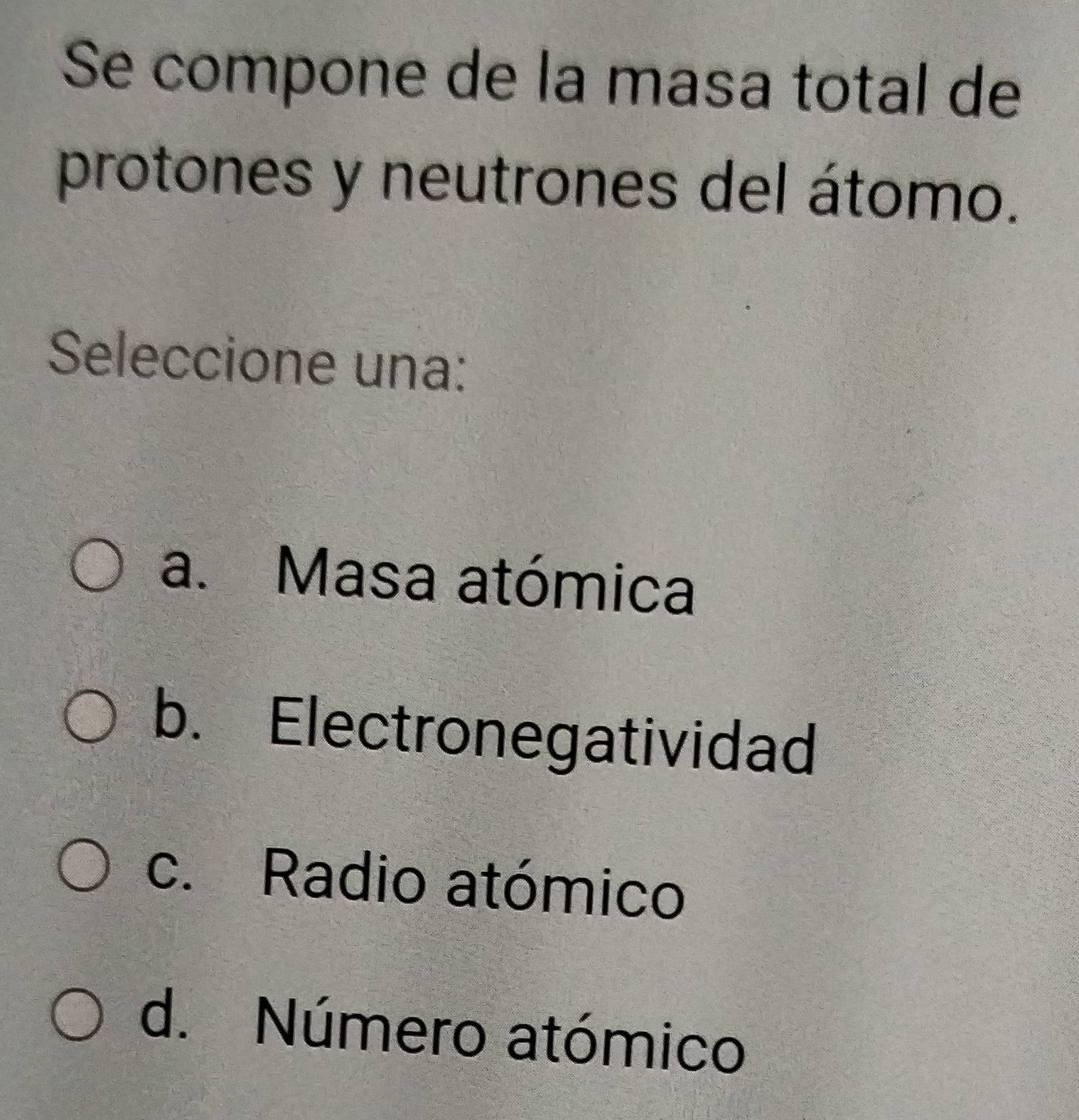 Se compone de la masa total de
protones y neutrones del átomo.
Seleccione una:
a. Masa atómica
b. Electronegatividad
c. Radio atómico
d. Número atómico