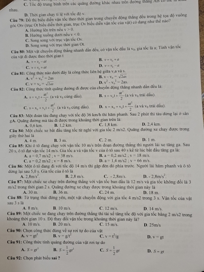 nhau C. Tốc độ trung bình trên các quãng đường khác nhau trên đường thắng AB t0 m
D. Thời gian chay tỉ lệ với tốc độ v.
Câu 79: Đồ thị biểu diễn vận tốc theo thời gian trong chuyển động thắng đều trong hệ tọa độ vuông
góc Otv (trục Ot biểu diễn thời gian, trục Oy biểu diễn vận tốc của vật) có dạng như thể nào?
A. Hướng lên trên nếu v>0
B. Hướng xuống dưới nều v<0.
C. Song song với trục vận tốc Ov
D. Song song với trục thời gian Ot.
Cầu 80: Một vật chuyển động thắng nhanh dẫn đều, có vận tốc đầu là vạ, gia tốc là a; Tinh vận tốc
của vật đi được theo thời gian t
A. v=v_o-at
B. r=r_o+θ
C. v=v_0+at
D. nu =nu _n=a
Cầu 81: Công thức nào dưới đây là công thức liên bệ giữa v,a và s.
A. v^2+v_c^(2=2as B. v-v_o)=sqrt(2as)
C. v+v_o=sqrt(2as) D. v^2-v_0^(2=2as.
Cầu 82: Công thức tính quâng đường đi được của chuyển động thắng nhanh dẫn đều là:
A. s=v_o)t+ at^2/2  ( a và V_0 cùng dầu). B. s=v_0t+ at^2/2  (a v. k_0 , trái dầu).
C. s=x_0+v_0t+ at^2/2  x_2 cù ng d ầu D. x=x_0+v_0t+ at^2/2  1 và vạ trái đầu) uparrow
Cầu 83: Một đoàn tàu đang chạy với tốc độ 36 km/h thì hăm phanh. Sau 2 phút thì tàu dừng lại ở sân
gA. Quāng đường mà tàu đi được trong khoảng thời gian trên là: C. 1,8 km. D. 2,4 km.
A. 0,6 km. B. 1.2 km.
Câu 84: Một chiếc xe bắt đầu tăng tốc từ nghĩ với gia tốc 2 m/s2. Quang đường xe chạy được trong
giày thứ hai là A. 4 m B. 3 m. C. 2 m. D. 1 m.
Câu 85: Khi ô tô đang chạy với vận tốc 10 m/s trên đoạn đường thắng thì người lái xe tăng ga. Sau
20 s, ô tô đạt vận tốc 14 m/s. Gia tốc a và vận tốc v của ô tô sau 40 s kể từ lúc bắt đầu tăng ga là:
A. a=0,7m/s2;v=38m/s. B. a=0.2m/s2:v=18m/s.
C. a=0.2m/s2;v-8m/s. D. a=1.4m/s2:v=66m/s.
Câu 86: Một ô tô đang đi với tốc độ 14 m/s thì gặp đèn đỏ phía trước. Người lái hâm phanh và ô tô
dừng lại sau 5,0 s. Gia tốc của ô tô là
A. 2,8m/s^2, B. 2,8 m's. C. - 2.8m/s D. -2.8m/s^2.
Câu 87: Một chiếc xe chạy trên đường thắng với vận tốc ban đầu là 12 m/s và gia tốc không đổi là 3
m∠ W 2 trong thời gian 2 s. Quảng đường xe chạy được trong khoảng thời gian này là D. 1 8 m.
A. 30 m. B. 36 m. C. 24 m.
Câu 88: Từ trạng thái đứng yên, một vật chuyển động với gia tốc 4 m/s2 trong 3 s. Vận tốc của vật
sau 3 s là C. 12 m/s. D. 14 m/s.
A. 8 m/s. B. 10 m/s.
Câu 89: Một chiếc xe đang chạy trên đường thắng thì tài xế tăng tốc độ với gia tốc bằng 2 m/s2 trong
khoảng thời gian 10 s. Độ thay đổi vận tốc trong khoảng thời gian này là? C. 15 m/s. D. 25m/s
A. 10 m/s. B. 20 m/s.
Cầu 90: Chọn công thức đúng về sự rơi tự do của vật
A. v=gt^2 B. v=g/t^2 C. v-t^2/g D. v=gt
*  Cầu 91: Công thức tính quảng đường của vật rơi tự do
A. S=gr^2 B. S- 1/2 gr^2 C. S= 1/2 gr D. S-gt
Cu 92: Chọn phát biểu sai ?