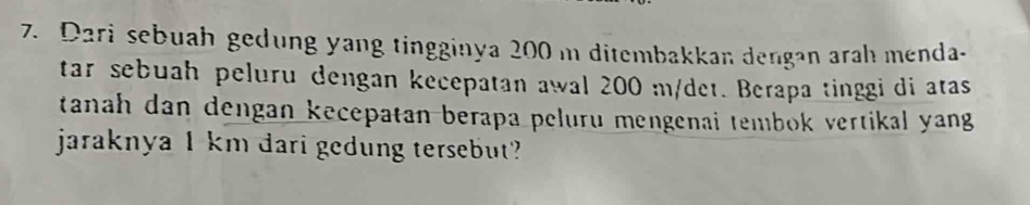 Dari sebuah gedung yang tingginya 200 m ditembakkan dengan rah menda. 
tar sebuah peluru dengan kecepatan awal 200 m/det. Berapa tinggi di atas 
tanah dan dengan kecepatan berapa peluru mengenai tembok vertikal yang 
jaraknya 1 km dari gedung tersebut?