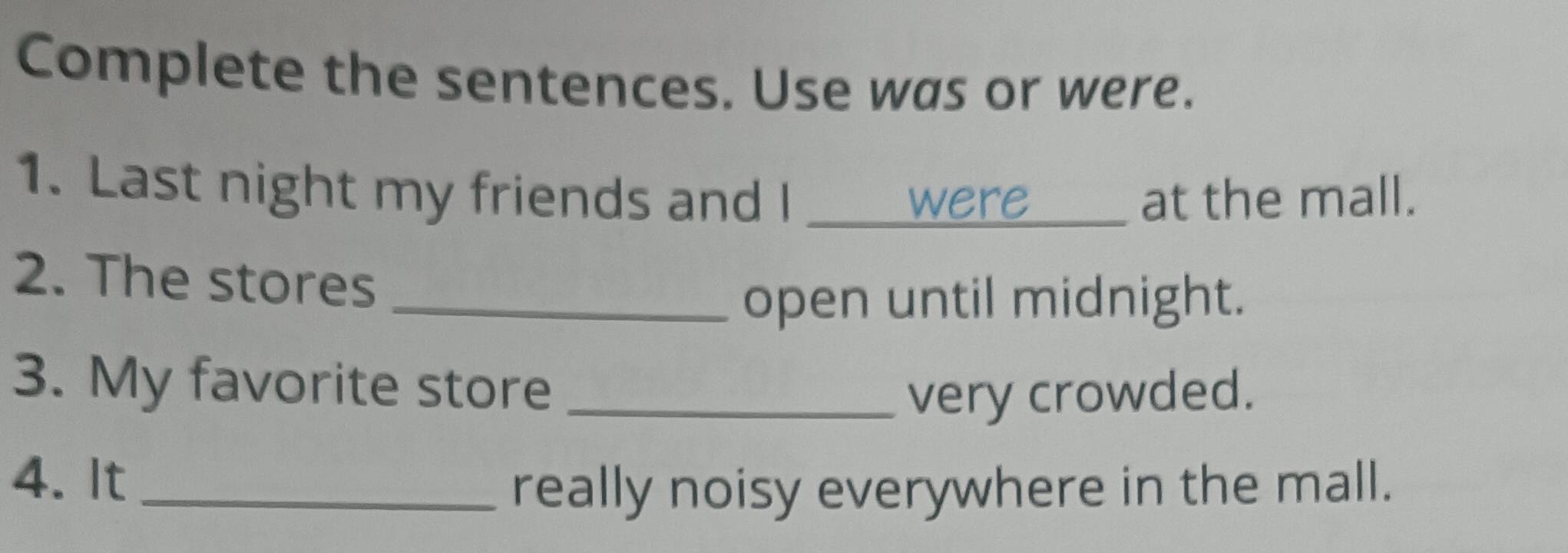 Complete the sentences. Use was or were. 
1. Last night my friends and I _at the mall. 
were 
2. The stores_ 
open until midnight. 
3. My favorite store_ 
very crowded. 
4. It_ 
really noisy everywhere in the mall.