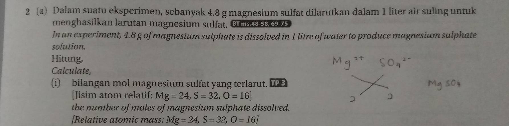 2 (a) Dalam suatu eksperimen, sebanyak 4.8 g magnesium sulfat dilarutkan dalam 1 liter air suling untuk 
menghasilkan larutan magnesium sulfat. BT ms 48-58, 69-75
In an experiment, 4.8 g of magnesium sulphate is dissolved in 1 litre of water to produce magnesium sulphate 
solution. 
Hitung, 
Calculate, 
(i) bilangan mol magnesium sulfat yang terlarut. 
[Jisim atom relatif: Mg=24, S=32, O=16]
the number of moles of magnesium sulphate dissolved. 
[Relative atomic mass: Mg=24, S=32, O=16]