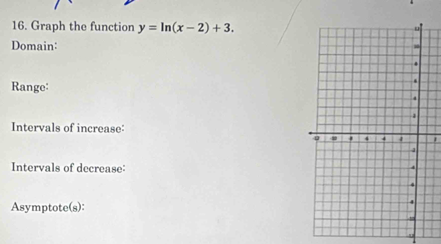 Graph the function y=ln (x-2)+3. 
Domain: 
Range: 
Intervals of increase: 
1 
Intervals of decrease: 
Asymptote(s): 
,