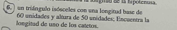 la loligitud de la hipotenusa. 
6.) un triángulo isósceles con una longitud base de
60 unidades y altura de 50 unidades; Encuentra la 
longitud de uno de los catetos.