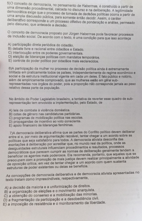 5)O conceito de democracia, no pensamento de Habermas, é construído a partir de
uma dimensão procedimental, calcada no discurso e na deliberação. A legitimidade
democrática exige que o processo de tomada de decisões políticas ocorra a partir de
uma ampla discussão pública, para somente então decidir. Assim, o caráter
deliberativo corresponde a um processo coletivo de ponderação e análise, permeado
pelo discurso, que antecede a decisão.
O conceito de democracia proposto por Jürgen Habermas pode favorecer processos
de inclusão social. De acordo com o texto, é uma condição para que isso aconteça
A) participação direta periódica do cidadão.
B) debate livre e racional entre cidadãos e Estado.
C) interlocução entre os poderes governamentais.
D) eleição de lideranças políticas com mandatos temporários.
E) controle do poder político por cidadãos mais esclarecidos.
6)A participação da mulher no processo de decisão política ainda é extremamente
limitada em praticamente todos os países, independentemente do regime econômico e
social e da estrutura institucional vigente em cada um deles. É fato público e notório,
além de empiricamente comprovado, que as mulheres estão em géral sub-
representadas nos órgãos do poder, pois a proporção não corresponde jamais ao peso
relativo dessa parte da população.
No âmbito do Poder Legislativo brasileiro, a tentativa de reverter esse quadro de sub-
representação tem envolvido a implementação, pelo Estado, de
A) leis de combate à violência doméstica.
B) cotas de gênero nas candidaturas partidárias.
C) programas de mobilização política nas escolas.
D) propagandas de incentivo ao voto consciente.
E) apoio financeiro às lideranças femininas.
7)A democracia deliberativa afirma que as partes do Conflito político devem deliberar
entre si e, por meio de argumentação razoável, tentar chegar a um acordo sobre as
políticas que seja satisfatório para todos. A democracia ativista desconfia das
exortações à deliberação por acreditar que, no mundo real da política, onde as
desigualdades estruturais influenciam procedimentos e resultados, processos
democráticos que parecem cumprir as normas de deliberação geralmente tendem a
beneficiar os agentes mais poderosos. Ela recomenda, portanto, que aqueles que se
preocupam com a promoção de mais justiça devem realizar principalmente a atividade
de oposição crítica, em vez de tentar chegar a um acordo com quem sustenta
estruturas de poder existentes ou delas se beneficia.
As concepções de democracia deliberativa e de democracia ativista apresentadas no
texto tratam como imprescindíveis, respectivamente,
A) a decisão da maioria e a uniformização de direitos.
B) a organização de eleições e o movimento anarquista.
C) a obtenção do consenso e a mobilização das minorias.
D) a fragmentação da participação e a desobediência civil.
E) a imposição de resistência e o monitoramento da liberdade.