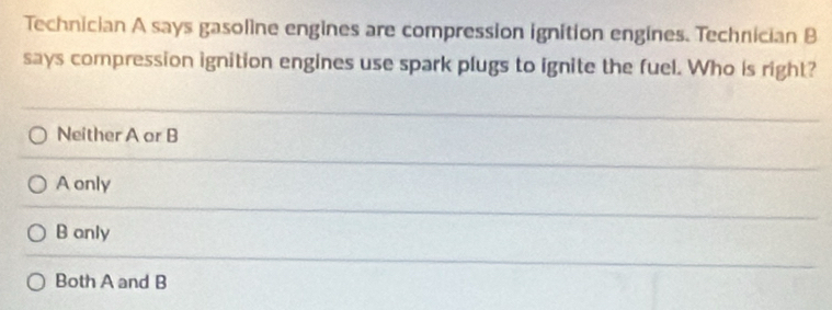 Technician A says gasoline engines are compression ignition engines. Technician B
says compression ignition engines use spark plugs to ignite the fuel. Who is right?
Neither A or B
A only
B only
Both A and B