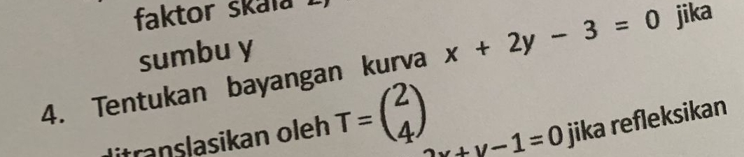 faktor skala !
sumbu y
4. Tentukan bayangan kurva x+2y-3=0 jika
Mitranslasikan oleh T=beginpmatrix 2 4endpmatrix
2x+y-1=0 jika refleksikan